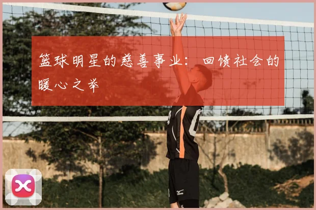 篮球明星的慈善事业：回馈社会的暖心之举